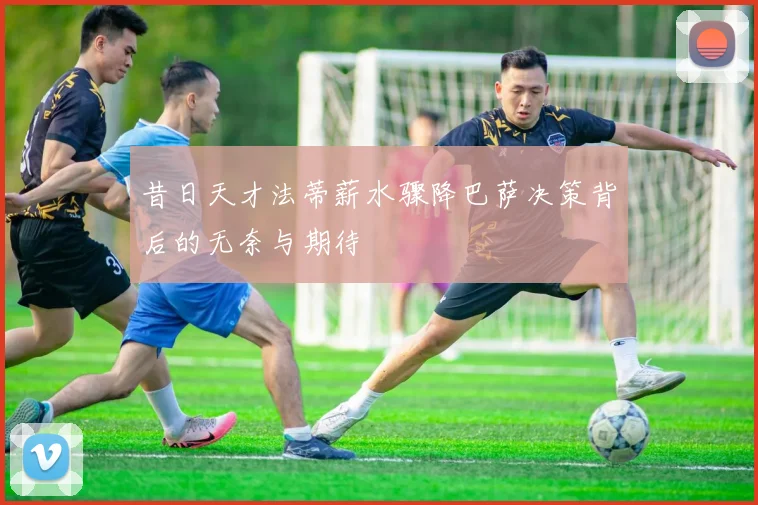 昔日天才法蒂薪水骤降巴萨决策背后的无奈与期待