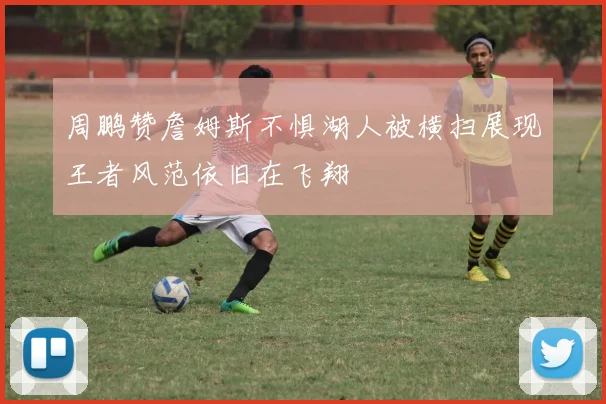 周鹏赞詹姆斯不惧湖人被横扫展现王者风范依旧在飞翔